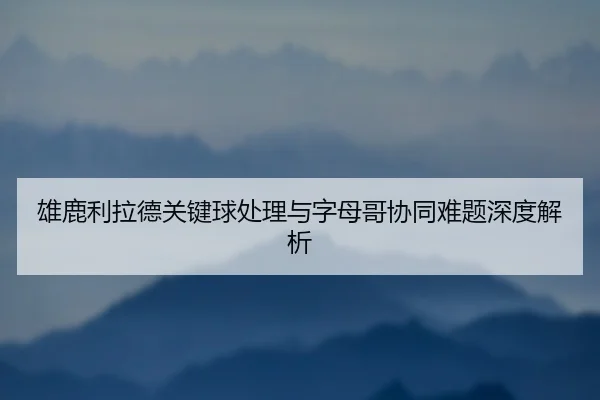 雄鹿利拉德关键球处理与字母哥协同难题深度解析