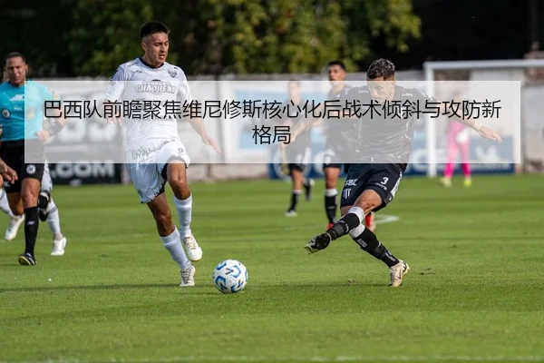 巴西队前瞻聚焦维尼修斯核心化后战术倾斜与攻防新格局