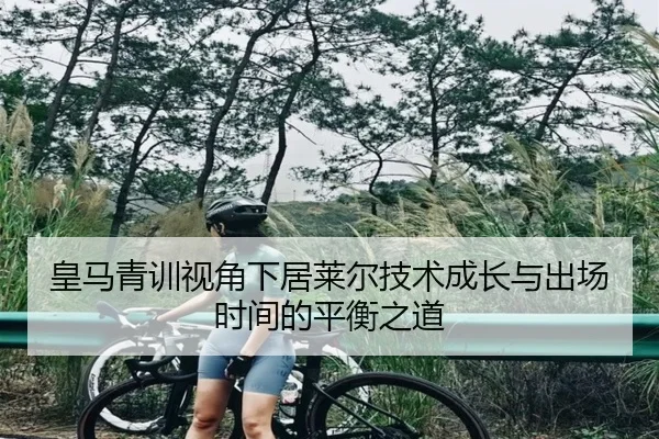 皇马青训视角下居莱尔技术成长与出场时间的平衡之道