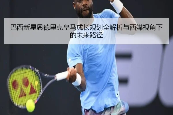 巴西新星恩德里克皇马成长规划全解析与西媒视角下的未来路径