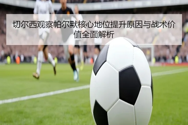 切尔西观察帕尔默核心地位提升原因与战术价值全面解析