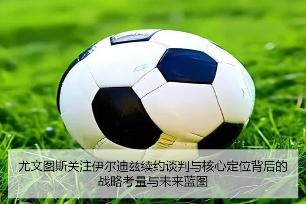 尤文图斯关注伊尔迪兹续约谈判与核心定位背后的战略考量与未来蓝图
