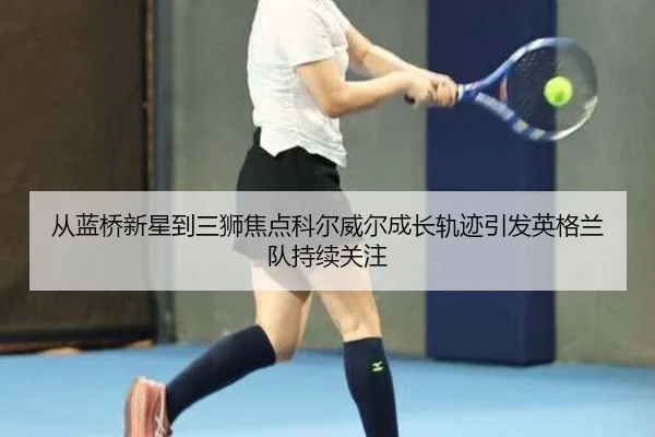 从蓝桥新星到三狮焦点科尔威尔成长轨迹引发英格兰队持续关注