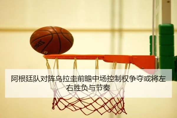 阿根廷队对阵乌拉圭前瞻中场控制权争夺或将左右胜负与节奏